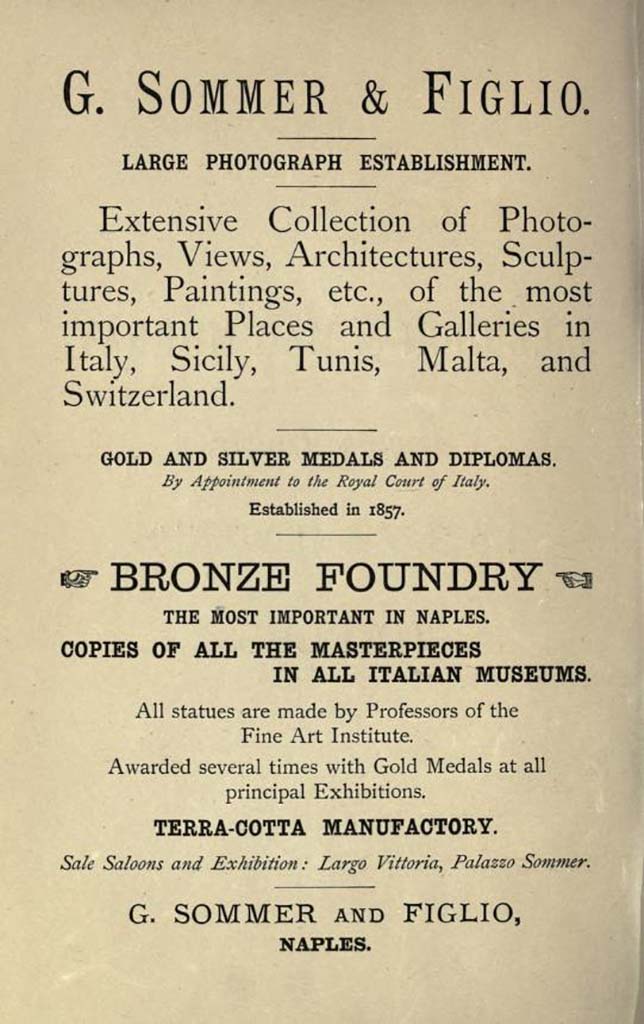 1893 advert by Giorgio Sommer. 
Sommer was born in Frankfurt am Main September 2, 1834. He was interested in photography very young, and in 1853 devoted himself to becoming a professional after completing an apprenticeship at the firm of photographic technique Andreas & Sons in Frankfurt. 
By the end of 1857 he went from Rome to Naples, then still ruled by Ferdinand II of Bourbon, and opened a studio at 168 Via di Chiaia and then, in about 1860, at 4 Via Monte di Dio, with stock at 5 Via Santa Caterina and at 8 Via Monte di Dio.
In 1857 he arrived in Rome where he worked in partnership with compatriot and friend, also a photographer, Edmond Behles (Stuttgart 1841-1921).
In early 1866 Sommer broke his association with Behles. 
In 1872 he bought property in Piazza Vittoria, corner of Via della Vittoria, in the new district of Chiaia, where between 1873 and 1874 he moved with his family and opened a new studio and shop.
On 21 January 1889, when his son Edmund had already nine years of experience in his father business, the trading company was registered 'Ditta Giorgio Sommer e Figlio'.
Sommer died in Naples, August 7, 1914.

