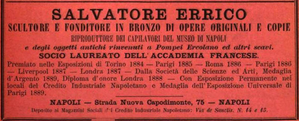 1893 advert in Annuario d'Italia, Calendario Generale del Regno by Naples sculptor Salvatore Errico (1848-1934).
Baedeker in his 1912 guide says "Good bronzes are executed also by Salvatore Errico".
Salvatore Errico and Sabatino de Angelis exhibited in The London Exhibition in 1888.
Both were awarded a Diploma of Honour.
He was a decorative sculptor in Naples who also established an antiques business there and was succeeded in both areas of activity by his son Umberto (1884–1945). The latter’s son Gustavo (1910–84) was solely an antiques dealer, with succession to his son Umberto (1948–2017): today the firm trades as ‘Antichità Errico’ under his son Gustavo (b. 1979). It also offers consolidation and restoration, recovery and enhancement of monumental, artistic and archaeological heritage.
