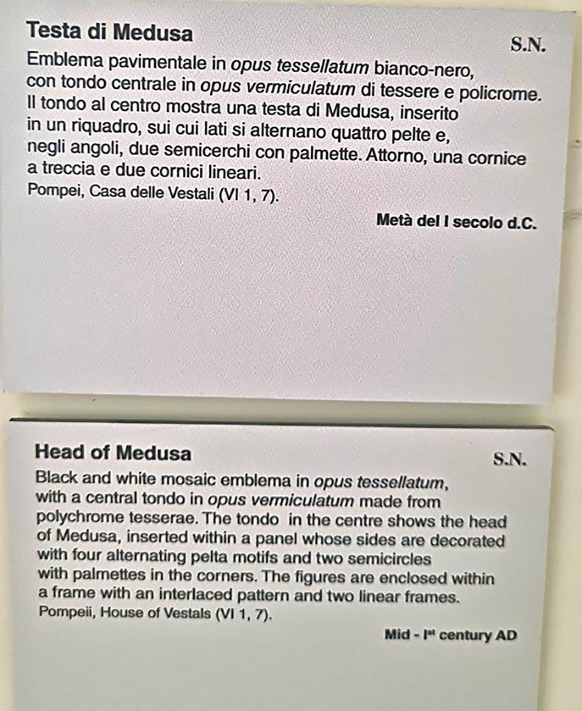 Found in VI.1.7 Pompeii. Mosaic with head of Medusa. 
Now in Naples Archaeological Museum. Inventory number s. n.
According to Pagano and Prisciandaro –
11 Novembre 1784, Cubicolo – 
“Si continua a scavare nella consaputa abitazione, e si e scoperta una stanza. Questa tiene il pavimento di musaico bianco, ed il piano suo vien distinto da un grado alto on.6. Tale altezza e ornata da un fascia di marmo, ed il detto piano superiore e di musaico liscio. E nel piano sottoposto vi e un quadro con dei lavori di musaico nero, e nel centro vi e una testa bellissima di Medusa anche di musaico. Le mura di questa stanza sono cosi dipinte: lo zoccolo giallo con alcuni lavori, il dippiu bianco con riquadrature di fasce rosse con varie pitture, festoni ed altro. Vi si e trovato – Bronzo: Una lucerna ad un luminello e suo manico. Un piccolo anelletto. Due chiodi ed una centrella. Osso: Un netta orecchie.”
See Pagano, M. and Prisciandaro, R., 2006. Studio sulle provenienze degli oggetti rinvenuti negli scavi borbonici del regno di Napoli. Naples: Nicola Longobardi.  (p.82 and see PAH,1,2,24 and Addendum p.40 (Il mosaico fu tagliato il 13 Decembre 1787).
(translation – 11th November 1784, Cubiculum –
"We continued to dig in the known house and found a room.  
This room had a white mosaic floor, and the floor was distinguished by a high step of 0.13m (approx. 5 inches high). 
This height was decorated by a strip of marble, and the said upper part of the floor was of smooth mosaic.  
And in the floor below, there was a picture worked with black mosaic, and in the middle there was a beautiful head of Medusa, also in mosaic. 
The walls of this room were painted: with a yellow zoccolo, with panels separated by red bands with various paintings, garlands and more. 
Bronze and bone items were found."
(Addendum: the mosaic was cut and taken to the Museum on 13th December 1787). (see below – sent on 21st December 1787).

PAH, 1787, p.40 –
13th Decembre 1787.
Si e mandato ad avvisare a Canart, che mandi a tagliere li due quadri di musaico, secondo ordino il sig. Ajutante D. Pietro La Vega. 
Uno e quello con la testa di Medusa di pal 3 ed on.8 in quadro; l’altro e quello con lo scheletro, che tiene in ciascuna mano, un vaso con la bocca inclinata verso la terra, di pal. 2 ¾ per pal. 2 ed on.5.
21st Decembre 1787.
Si sono mandati questa mattina pel R. Museo a D. Giuseppe Canart i due quadri di musaico, notati nel passato rapporto.
(translation - 13th December 1787.
One has sent to advise Canart to cut the two mosaics, according to the orders of La Vega.  One is the one with the head of Medusa of 0.97m squared;  
the other that with the skeleton holding a vase in each hand with the mouth tilted towards the earth, 0.73m x 0.64m. 
21st December 1787.
This morning, one has sent the two squares of mosaics, noted in the past report to the Royal Museum to D. Giuseppe Canart.)
(Note – the mosaic of the skeleton with the vase in each hand was excavated from VI. Ins. Occ. 25).

