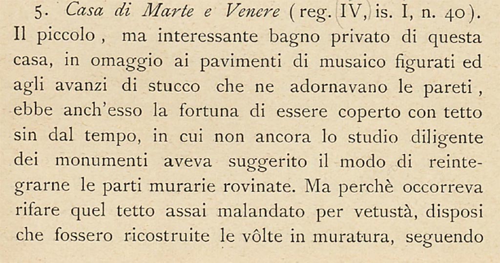 VII.1.40 Pompeii but described by Sogliano above as IV.1.40.
“The small, but interesting private baths of this house, in homage to the figured mosaic floors and the stucco remnants that adorned its walls, had the good fortune to be covered with a roof since the time, in which the diligent study of the monuments had not yet suggested the way to reintegrate the ruined parts of the walls. But because it was necessary to rebuild that roof, which was very shabby due to its age, I ordered that the masonry vaults be rebuilt, following their original course, as clearly shown by the remains of plaster at the top of the walls.”
See Sogliano, A., 1909. Dei lavori eseguiti in Pompei dal 1 Luglio 1908 a tutto Giugno 1909, Napoli: d’Auria, (p.13 and 14).
