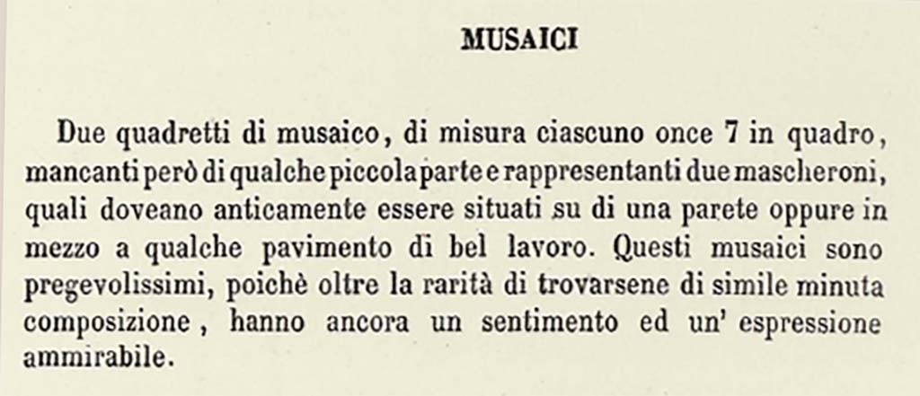 VII.13.23 or VII.9.7/8 Pompeii. Description by Niccolini of “Different Objects found in the building called the Pantheon - Mosaics”.
This description does seem to refer to a solitary mask in each square.
According to Niccolini, vol. 1, pt.2, 1854, p.15, see above –
“Two mosaic masks, each measuring once 7 squared (approximately 6.5 inches), however missing some small part, representing two masks, which in ancient times would have been located on a wall, or even in the middle of some floor of good work. These mosaics are very precious, because beyond the rarity of the finding of them here of similar minute composition, they still have an admirable feeling and expression.”
See Niccolini F, 1854. Le case ed i monumenti di Pompei: Volume Primo. Napoli. Panteon p.15.

Mazois does not mention any mosaics found in the Macellum.

According to PAH –
17th November 1821 -
“In the third existing workshop to the right of the abovementioned road facing the Forum, two mosaic squares have been discovered in this week, each measuring on.7 squared (approx. 6.5 inches squared), missing, however, some small part, representing two masks, which in ancient times would have been located on a wall, or even in the middle of some floor of good work. These mosaics are very valuable, because beyond the rarity of the finding of them here of similar minute composition, they still have an admirable feeling and expression, and that small missing part being restored, they will become of much greater value.”
See Fiorelli G., 1862. Pompeianarum antiquitatum historia, Vol. 2: 1819 - 1860, Naples, p. 44-5.

According to Pagano and Prisciandaro, these masks were found in VII.13.23, now in Naples Museum, Inv. nos. 109679 and 109687, although there is some discrepancy in their description or where they were found.  
No. 109679 was reputedly a bronze candelabra found 11th February 1872 in I.3.3.
No. 109687 was found 13th May 1873 in I.2.29.
See Pagano, M. and Prisciandaro, R., 2006. Studio sulle provenienze degli oggetti rinvenuti negli scavi borbonici del regno di Napoli. Naples: Nicola Longobardi, (p.123).  
