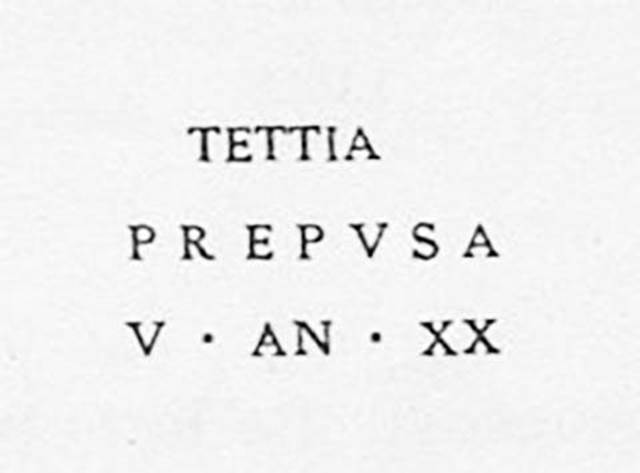 PM16 Pompeii. Inscription on marble cippus of Tettia Prepusa. Found 10th November 1754.

Tettia / Prepusa / v(ixit) an(nos) XX       [CIL X, 1062]

Tettia Prepusa, lived twenty years. 

See Campbell V. L., 2017. The Tombs of Pompeii: Organization, Space, and Society. London: Routledge, p. 334.

The status of Tettia Prepusa remains in question.
See Emmerson A. L. C., 2010. Reconstructing the Funerary Landscape at Pompeii's Porta Stabia, Rivista di Studi Pompeiani 21.
See Guarini R., 1837. Fasti Duumvirali di Pompei. Napoli: Mirandi, p. 183 no. 15.
See De Jorio A., 1836. Guida di Pompei. Napoli: Fibreno, p. 170 no. 2.
